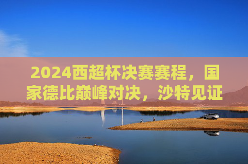2024西超杯决赛赛程，国家德比巅峰对决，沙特见证新王加冕？2024西超杯国家德比巅峰对决，沙特见证新王加冕？