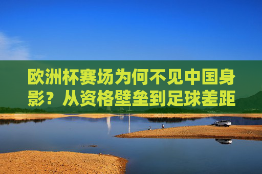 欧洲杯赛场为何不见中国身影？从资格壁垒到足球差距的深层解析，欧洲杯为何不见中国身影，资格壁垒与足球差距的深层解析