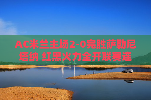 AC米兰主场2-0完胜萨勒尼塔纳 红黑火力全开联赛连胜延续，AC米兰主场2-0完胜萨勒尼塔纳 红黑火力全开联赛连胜延续