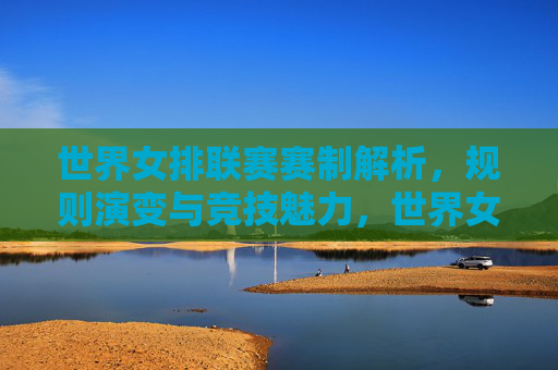世界女排联赛赛制解析，规则演变与竞技魅力，世界女排联赛赛制演变与竞技魅力