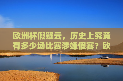 欧洲杯假疑云,历史上究竟有多少场比赛涉嫌假赛?欧洲杯假赛疑云,历史涉嫌场次揭秘