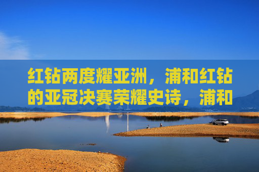 红钻两度耀亚洲,浦和红钻的亚冠决赛荣耀史诗,浦和红钻两度加冕亚冠荣耀史诗