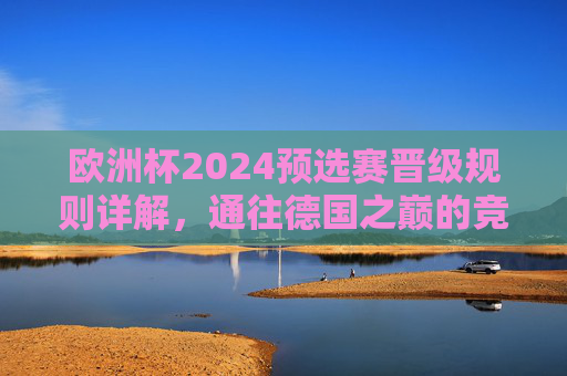 欧洲杯2024预选赛晋级规则详解，通往德国之巅的竞争之路，欧洲杯2024预选赛晋级规则，通往德国之巅之路