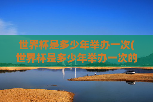 世界杯是多少年举办一次(世界杯是多少年举办一次的)世界杯多少年举办一次？
