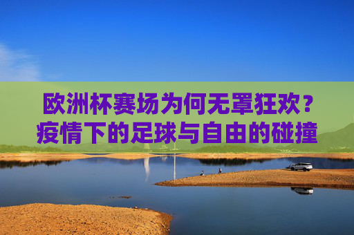 欧洲杯赛场为何无罩狂欢?疫情下的足球与自由的碰撞,欧洲杯赛场无罩狂欢,疫情中足球与自由的碰撞