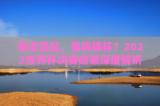 悬念迭起,谁将捧杯?2022世界杯决赛结果深度解析与前瞻,2022世界杯决赛,悬念迭起,结果深度解析与前瞻