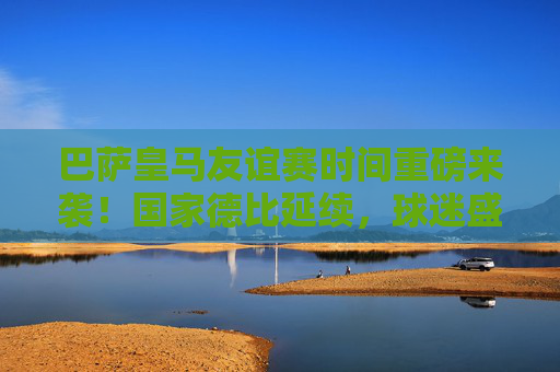 巴萨皇马友谊赛时间重磅来袭!国家德比延续,球迷盛宴可期,巴萨皇马国家德比友谊赛时间重磅来袭 球迷盛宴可期