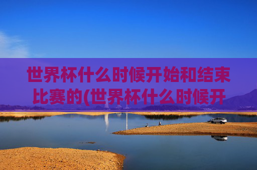 世界杯什么时候开始和结束比赛的(世界杯什么时候开始和结束比赛的)