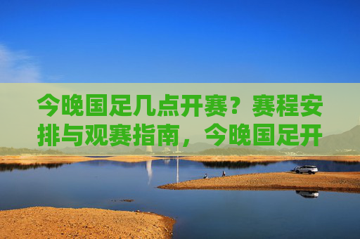 今晚国足几点开赛？赛程安排与观赛指南，今晚国足开赛时间、赛程安排及观赛指南