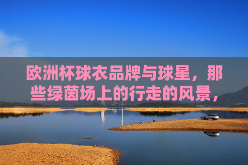 欧洲杯球衣品牌与球星，那些绿茵场上的行走的风景，欧洲杯球衣与球星，绿茵场行走的风景