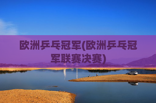 欧洲乒乓冠军(欧洲乒乓冠军联赛决赛)