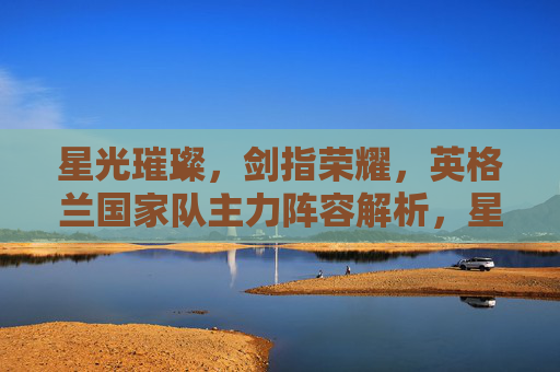 星光璀璨,剑指荣耀,英格兰国家队主力阵容解析,星光璀璨剑指荣耀,英格兰国家队主力阵容解析
