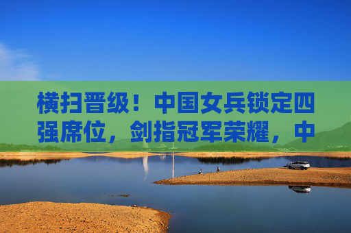 横扫晋级!中国女兵锁定四强席位,剑指冠军荣耀,中国女兵横扫晋级锁定四强 剑指冠军