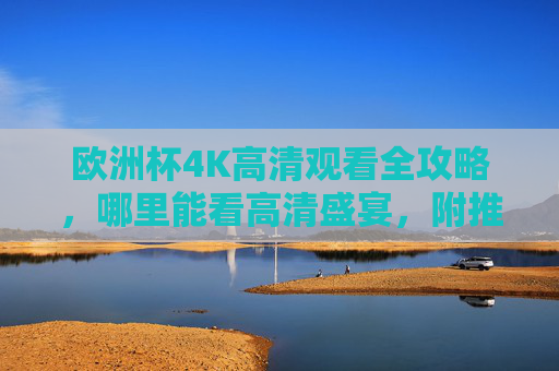 欧洲杯4K高清观看全攻略,哪里能看高清盛宴,附推荐平台与注意事项,欧洲杯4K高清观看全攻略,平台推荐与注意事项