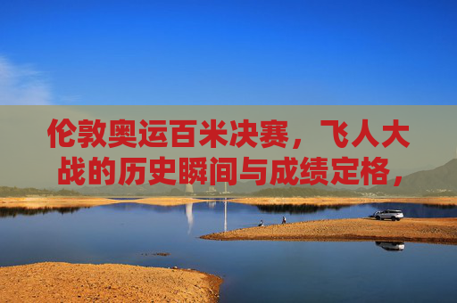 伦敦奥运百米决赛,飞人大战的历史瞬间与成绩定格,伦敦奥运百米决赛,飞人大战的历史瞬间与成绩定格