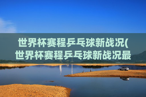 世界杯赛程乒乓球新战况(世界杯赛程乒乓球新战况最新消息)