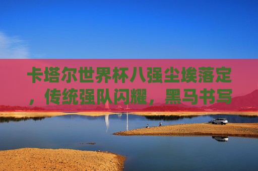 卡塔尔世界杯八强尘埃落定，传统强队闪耀，黑马书写传奇，卡塔尔世界杯八强尘埃落定，传统强队闪耀，黑马书写传奇