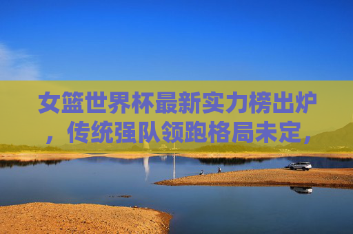女篮世界杯最新实力榜出炉，传统强队领跑格局未定，新势力崛起搅动争冠格局，女篮世界杯最新实力榜，传统强队领跑，新势力崛起搅动争冠格局