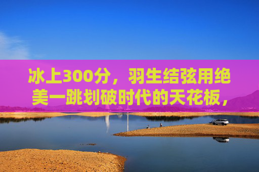 冰上300分,羽生结弦用绝美一跳划破时代的天花板,羽生结弦冰上300分,绝美一跳划破时代天花板