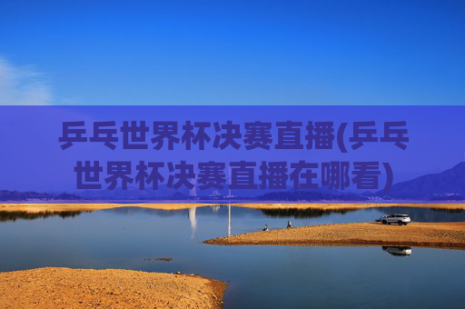 乒乓世界杯决赛直播(乒乓世界杯决赛直播在哪看)