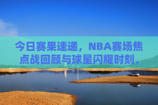 今日赛果速递，NBA赛场焦点战回顾与球星闪耀时刻，NBA今日赛果速递，焦点战回顾与球星闪耀时刻