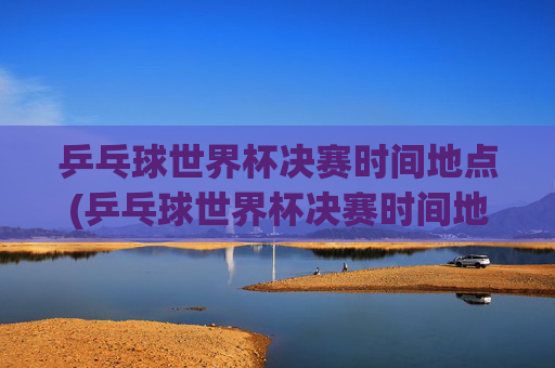 乒乓球世界杯决赛时间地点(乒乓球世界杯决赛时间地点表)