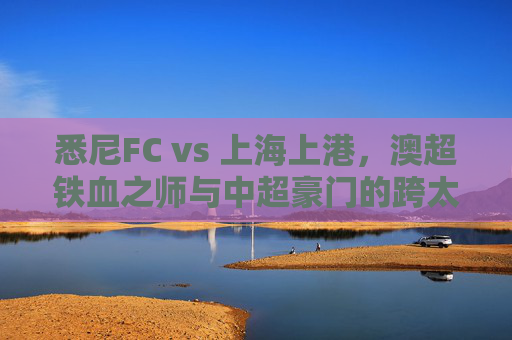 悉尼FC vs 上海上港,澳超铁血之师与中超豪门的跨太平洋对话,悉尼FCvs上海上港,澳超铁血与中超豪门的跨太平洋对话