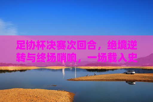 足协杯决赛次回合,绝境逆转与终场哨响,一场载入史册的荣耀之战,足协杯决赛次回合,绝境逆转终场哨,载入史册荣耀之战