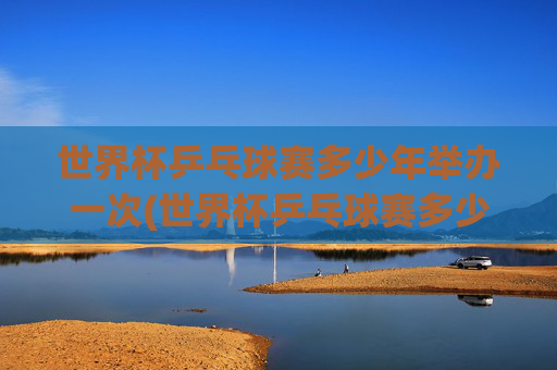 世界杯乒乓球赛多少年举办一次(世界杯乒乓球赛多少年举办一次比赛)