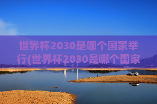 世界杯2030是哪个国家举行(世界杯2030是哪个国家举行的)