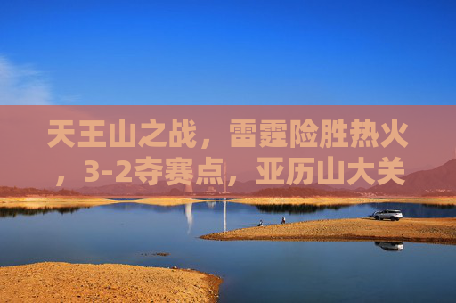 天王山之战,雷霆险胜热火,3-2夺赛点,亚历山大关键球定乾坤,天王山之战雷霆险胜热火 3-2夺赛点亚历山大关键球定乾坤