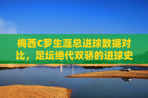 梅西C罗生涯总进球数据对比，足坛绝代双骄的进球史诗，绝代双骄生涯总进球史诗，梅西C罗数据传奇