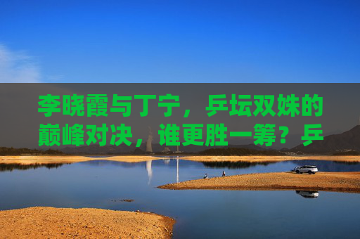 李晓霞与丁宁,乒坛双姝的巅峰对决,谁更胜一筹?乒坛双姝巅峰对决,李晓霞与丁宁谁更胜一筹?