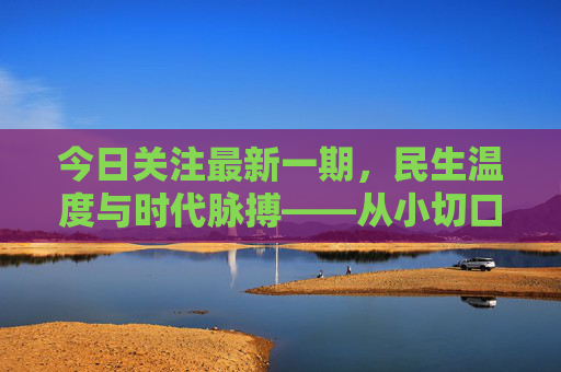 今日关注最新一期,民生温度与时代脉搏——从小切口看见大变化,民生温度映时代,小切口见大变化