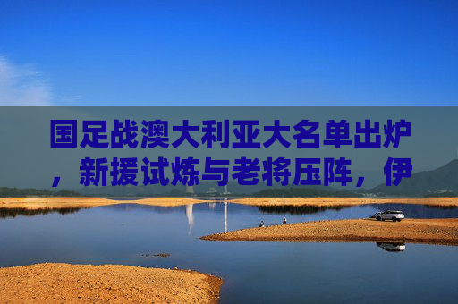 国足战澳大利亚大名单出炉，新援试炼与老将压阵，伊万剑指客场拿分，国足战澳大利亚大名单出炉，新援试炼老将压阵 伊万剑指客场拿分