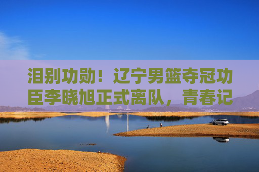 泪别功勋!辽宁男篮夺冠功臣李晓旭正式离队,青春记忆永不褪色,泪别功臣李晓旭!辽宁男篮夺冠功臣离队,青春记忆永不褪色