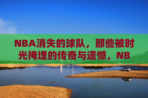 NBA消失的球队,那些被时光掩埋的传奇与遗憾,NBA消失的球队,时光尘封的传奇与遗憾