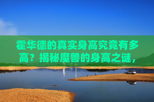 霍华德的真实身高究竟有多高？揭秘魔兽的身高之谜，霍华德真实身高揭秘，魔兽身高之谜