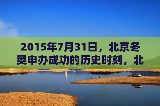 2015年7月31日，北京冬奥申办成功的历史时刻，北京冬奥申办成功的历史时刻