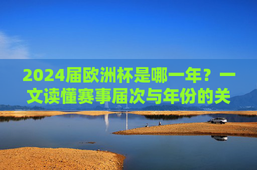 2024届欧洲杯是哪一年?一文读懂赛事届次与年份的关联,2024届欧洲杯是哪一年?届次与年份的关联