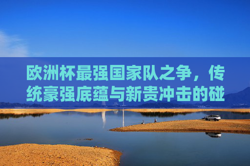 欧洲杯最强国家队之争,传统豪强底蕴与新贵冲击的碰撞