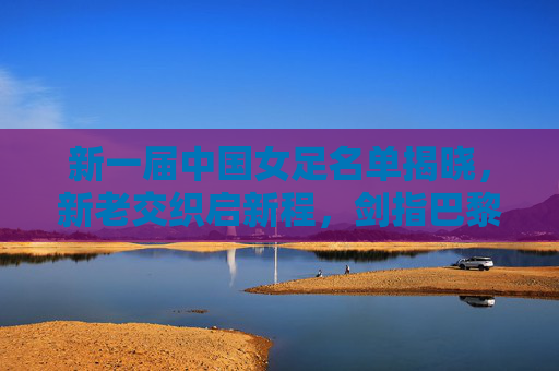 新一届中国女足名单揭晓，新老交织启新程，剑指巴黎奥运新征程，中国女足新名单，新老交织剑指巴黎奥运