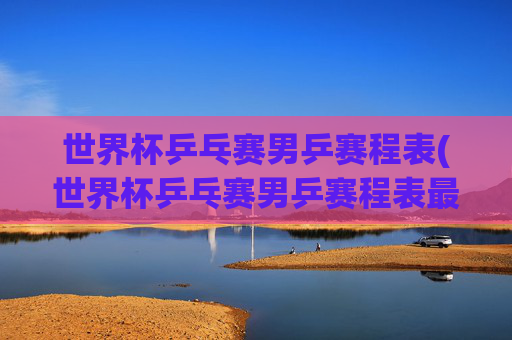 世界杯乒乓赛男乒赛程表(世界杯乒乓赛男乒赛程表最新)