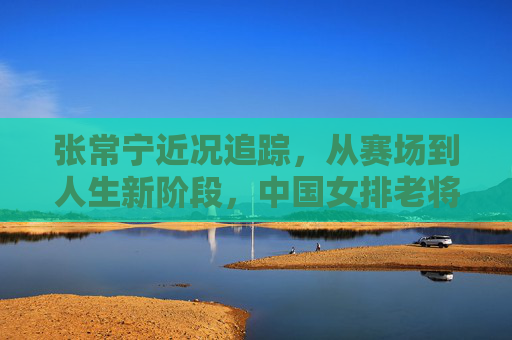 张常宁近况追踪,从赛场到人生新阶段,中国女排老将的回归引期待,张常宁回归引期待,中国女排老将开启人生新阶段