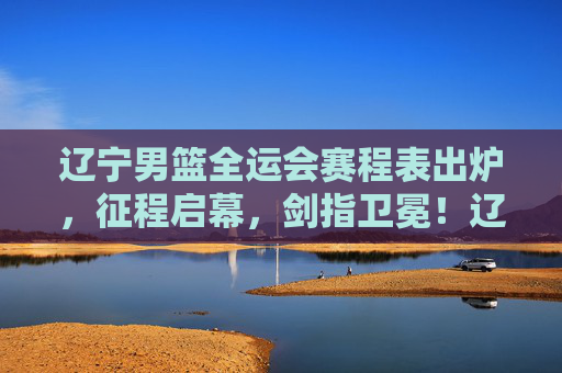 辽宁男篮全运会赛程表出炉，征程启幕，剑指卫冕！辽宁男篮全运会赛程出炉 征程启幕剑指卫冕