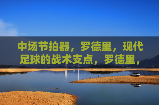 中场节拍器，罗德里，现代足球的战术支点，罗德里，中场节拍器，现代足球的战术支点
