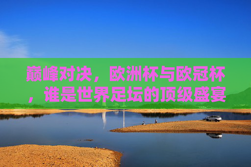 巅峰对决，欧洲杯与欧冠杯，谁是世界足坛的顶级盛宴？欧洲杯vs欧冠杯，世界足坛顶级盛宴巅峰对决