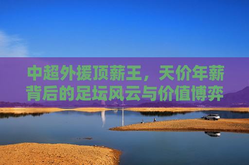 中超外援顶薪王，天价年薪背后的足坛风云与价值博弈，天价年薪下的中超顶薪王，足坛风云与价值博弈
