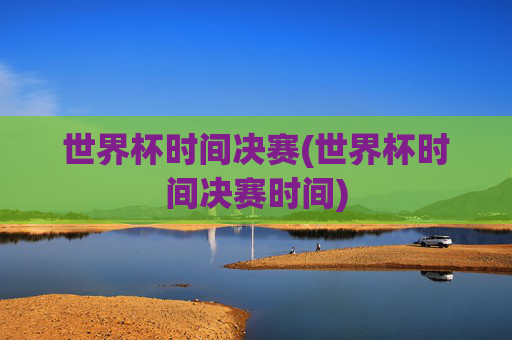 世界杯时间决赛(世界杯时间决赛时间)
