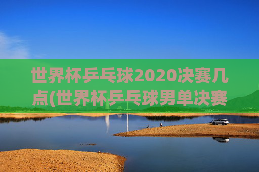 世界杯乒乓球2020决赛几点(世界杯乒乓球男单决赛)